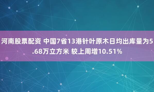 河南股票配资 中国7省13港针叶原木日均出库量为5.68万立方米 较上周增10.51%