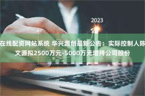 在线配资网站系统 华兴源创最新公告：实际控制人陈文源拟2500万元-5000万元增持公司股份