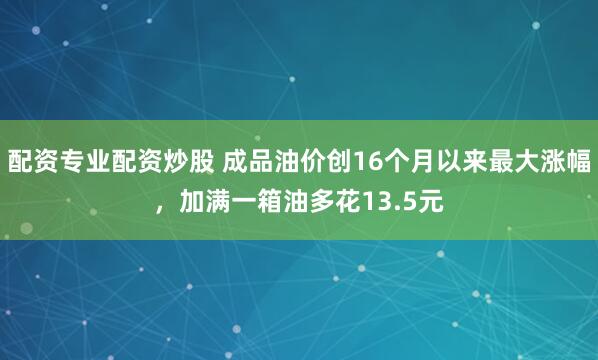 配资专业配资炒股 成品油价创16个月以来最大涨幅，加满一箱油多花13.5元