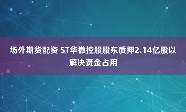 场外期货配资 ST华微控股股东质押2.14亿股以解决资金占用