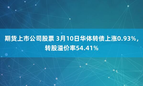 期货上市公司股票 3月10日华体转债上涨0.93%，转股溢价率54.41%