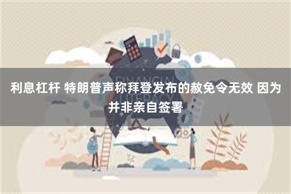 利息杠杆 特朗普声称拜登发布的赦免令无效 因为并非亲自签署